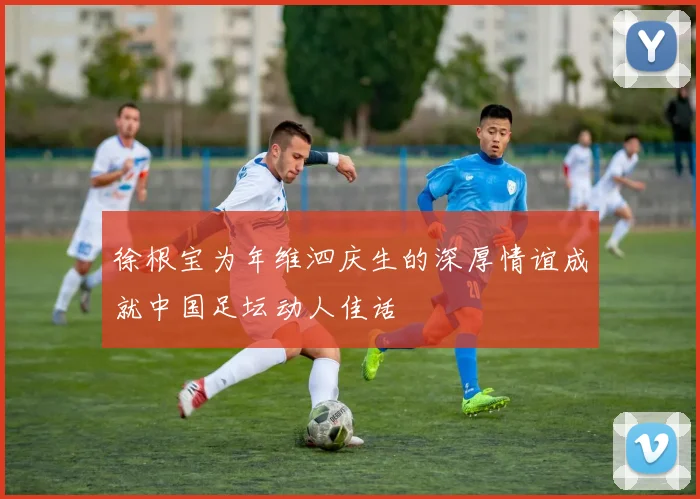 徐根宝为年维泗庆生的深厚情谊成就中国足坛动人佳话