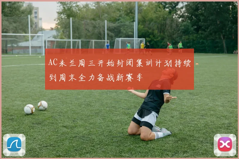 AC米兰周三开始封闭集训计划持续到周末全力备战新赛季