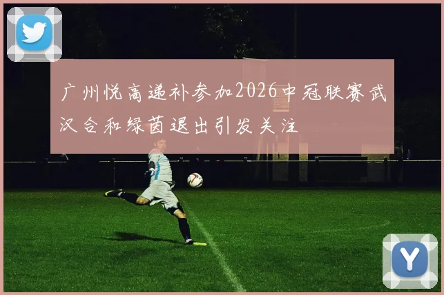 广州悦高递补参加2026中冠联赛武汉合和绿茵退出引发关注