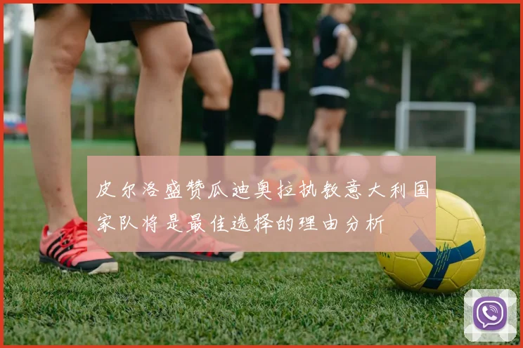 皮尔洛盛赞瓜迪奥拉执教意大利国家队将是最佳选择的理由分析