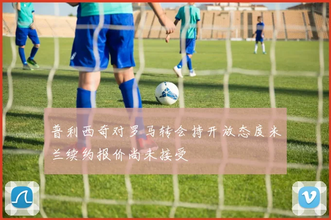 普利西奇对罗马转会持开放态度米兰续约报价尚未接受
