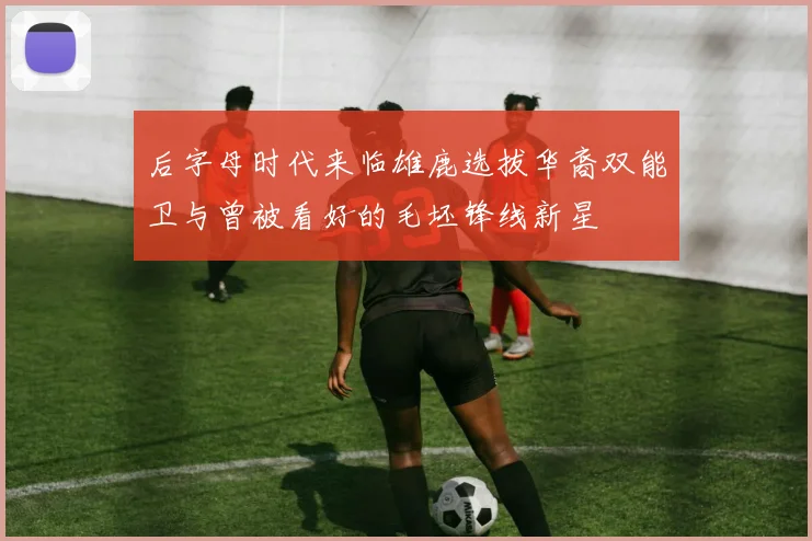 后字母时代来临雄鹿选拔华裔双能卫与曾被看好的毛坯锋线新星
