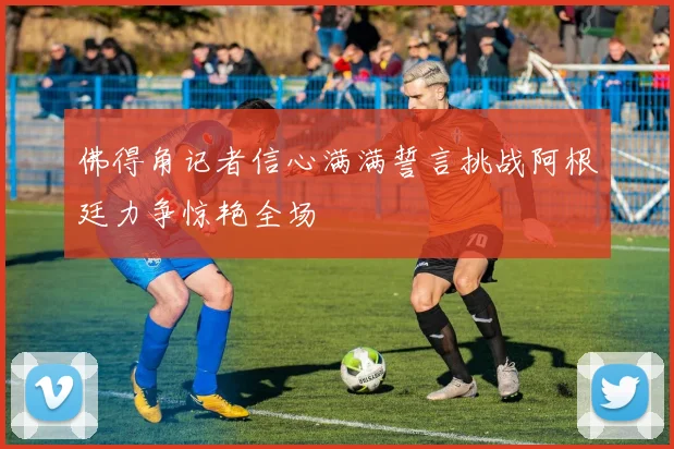 佛得角记者信心满满誓言挑战阿根廷力争惊艳全场