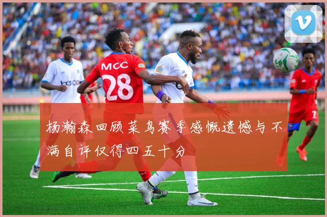 杨瀚森回顾菜鸟赛季感慨遗憾与不满自评仅得四五十分
