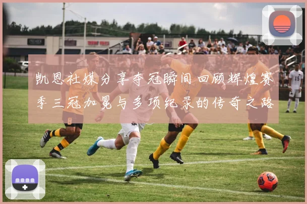 凯恩社媒分享夺冠瞬间回顾辉煌赛季三冠加冕与多项纪录的传奇之路