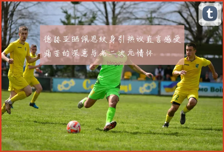 德赫亚晒佩恩纹身引热议直言感受痛苦的深意与老二次元情怀
