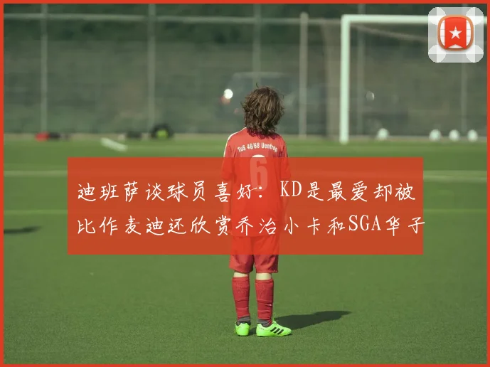 迪班萨谈球员喜好：KD是最爱却被比作麦迪还欣赏乔治小卡和SGA华子
