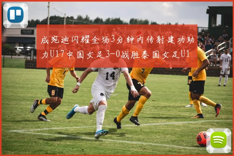 成宛迪闪耀全场3分钟内传射建功助力U17中国女足3-0战胜泰国女足U17
